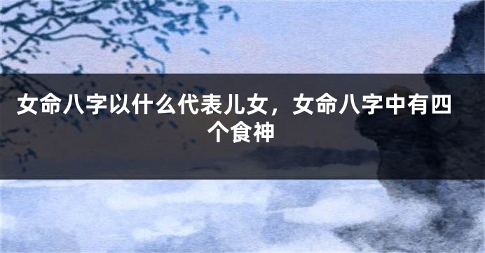 女命八字以什么代表儿女，女命八字中有四个食神