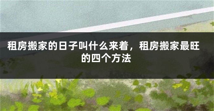 租房搬家的日子叫什么来着，租房搬家最旺的四个方法