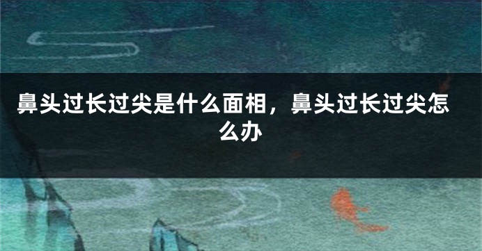 鼻头过长过尖是什么面相，鼻头过长过尖怎么办