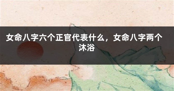 女命八字六个正官代表什么，女命八字两个沐浴