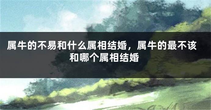 属牛的不易和什么属相结婚，属牛的最不该和哪个属相结婚