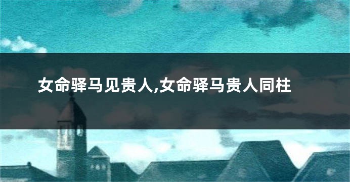 女命驿马见贵人,女命驿马贵人同柱