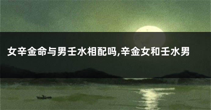 女辛金命与男壬水相配吗,辛金女和壬水男