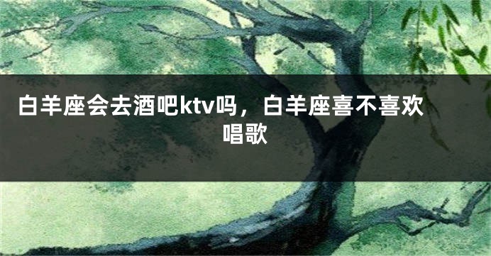白羊座会去酒吧ktv吗，白羊座喜不喜欢唱歌