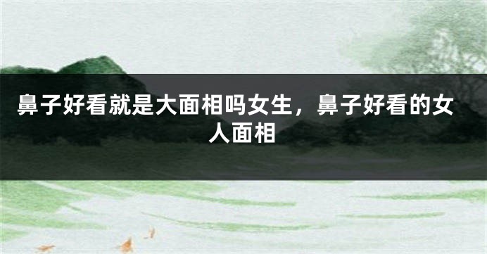 鼻子好看就是大面相吗女生,鼻子好看的女人面相