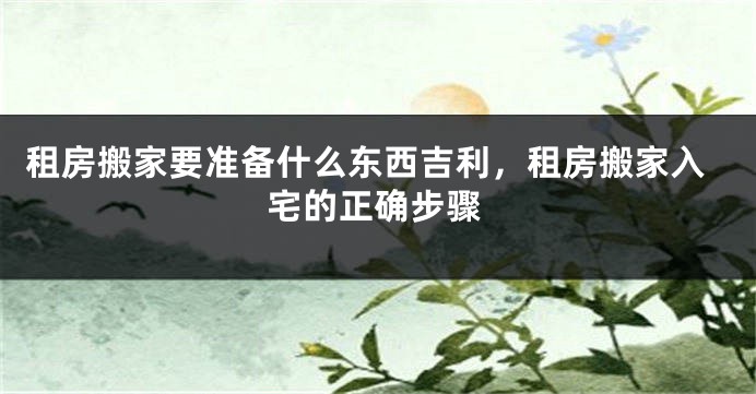租房搬家要准备什么东西吉利,租房搬家入宅的正确步骤