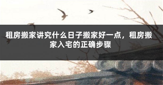 租房搬家讲究什么日子搬家好一点,租房搬家入宅的正确步骤