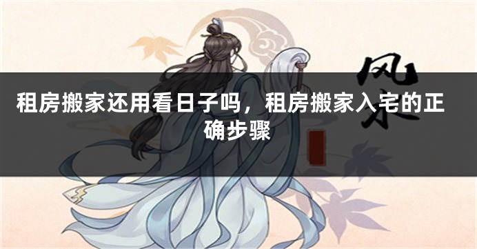 租房搬家还用看日子吗,租房搬家入宅的正确步骤