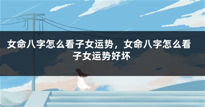 女命八字怎么看子女运势,女命八字怎么看子女运势好坏