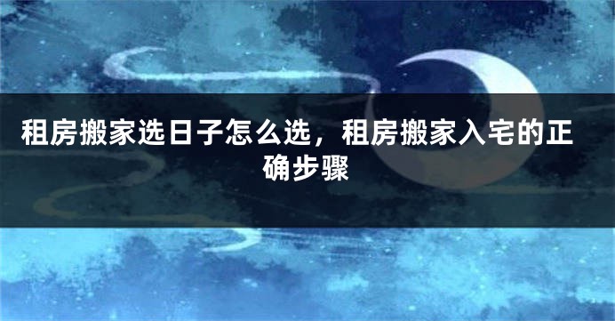 租房搬家选日子怎么选，租房搬家入宅的正确步骤