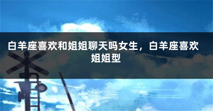 白羊座喜欢和姐姐聊天吗女生，白羊座喜欢姐姐型