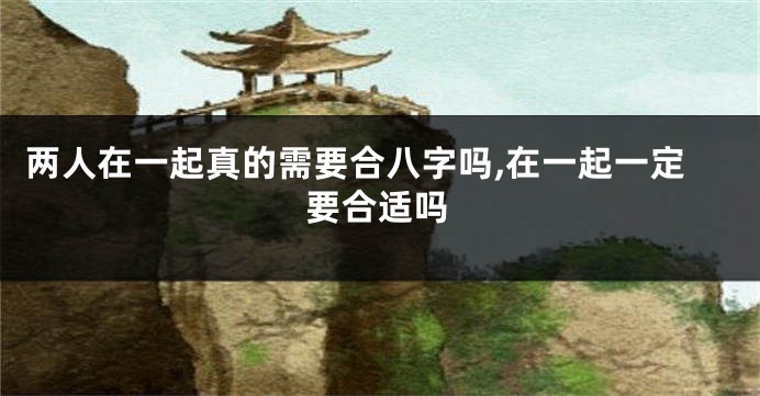 两人在一起真的需要合八字吗,在一起一定要合适吗