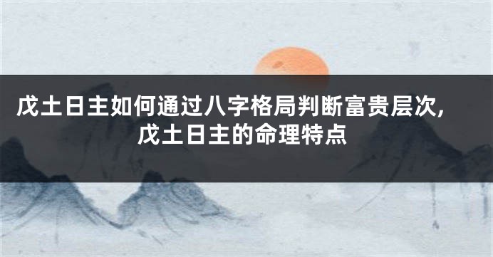 戊土日主如何通过八字格局判断富贵层次,戊土日主的命理特点