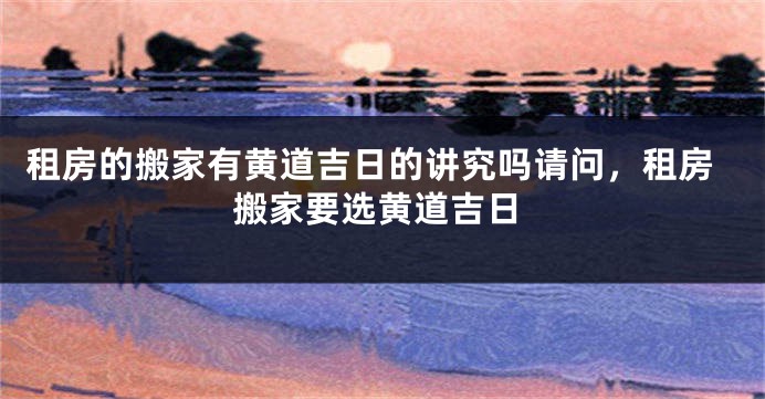 租房的搬家有黄道吉日的讲究吗请问,租房搬家要选黄道吉日