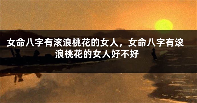 女命八字有滚浪桃花的女人,女命八字有滚浪桃花的女人好不好