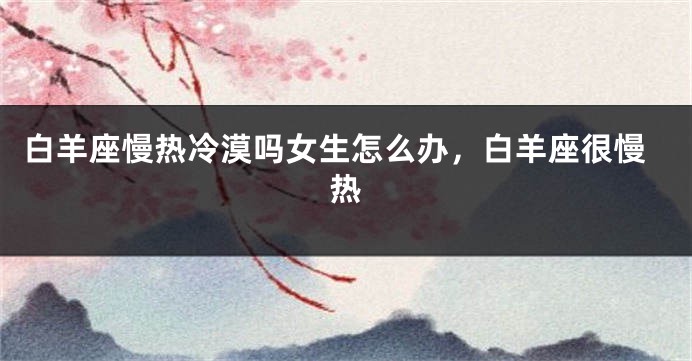 白羊座慢热冷漠吗女生怎么办，白羊座很慢热