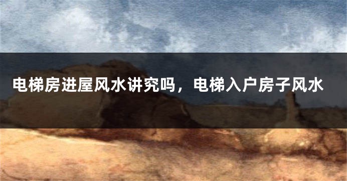 电梯房进屋风水讲究吗，电梯入户房子风水
