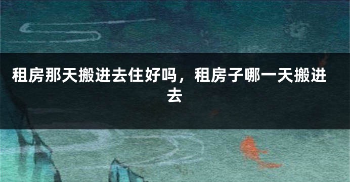 租房那天搬进去住好吗，租房子哪一天搬进去