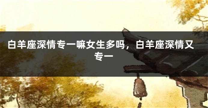 白羊座深情专一嘛女生多吗，白羊座深情又专一