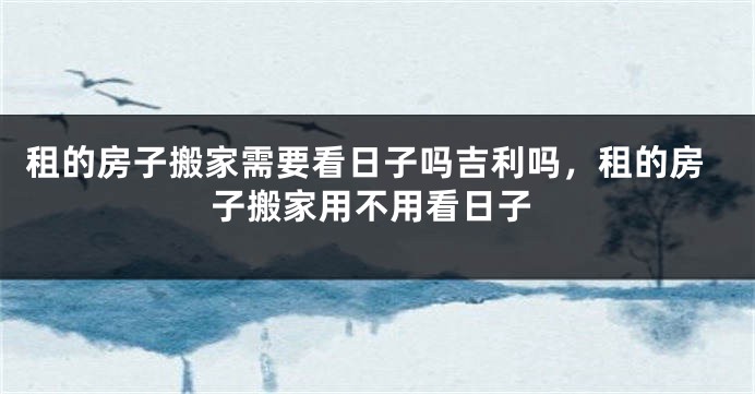 租的房子搬家需要看日子吗吉利吗，租的房子搬家用不用看日子