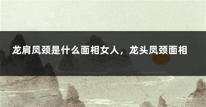 龙肩凤颈是什么面相女人，龙头凤颈面相