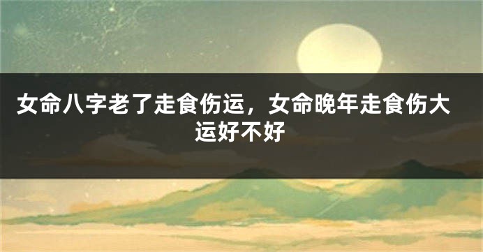 女命八字老了走食伤运，女命晚年走食伤大运好不好