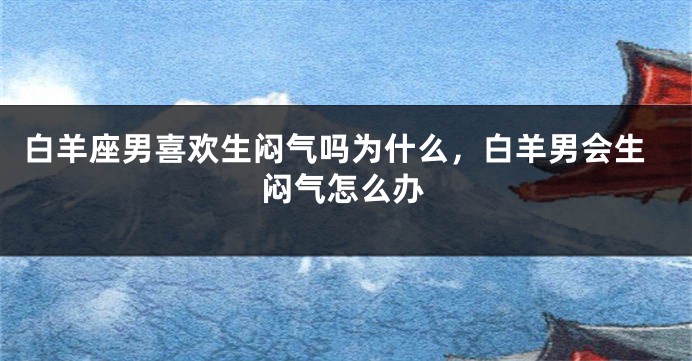 白羊座男喜欢生闷气吗为什么，白羊男会生闷气怎么办
