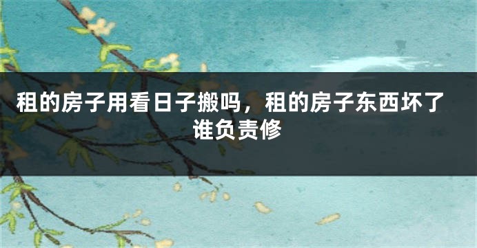 租的房子用看日子搬吗，租的房子东西坏了谁负责修