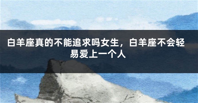 白羊座真的不能追求吗女生，白羊座不会轻易爱上一个人
