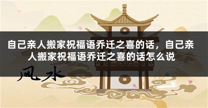 自己亲人搬家祝福语乔迁之喜的话，自己亲人搬家祝福语乔迁之喜的话怎么说