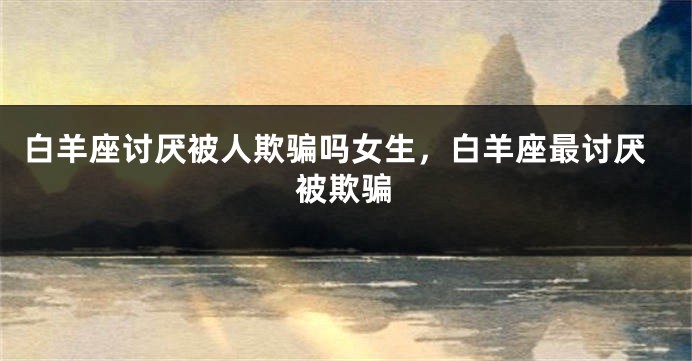白羊座讨厌被人欺骗吗女生，白羊座最讨厌被欺骗