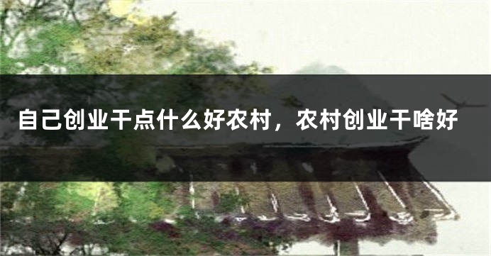 自己创业干点什么好农村，农村创业干啥好