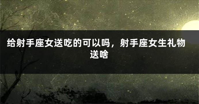 给射手座女送吃的可以吗，射手座女生礼物送啥