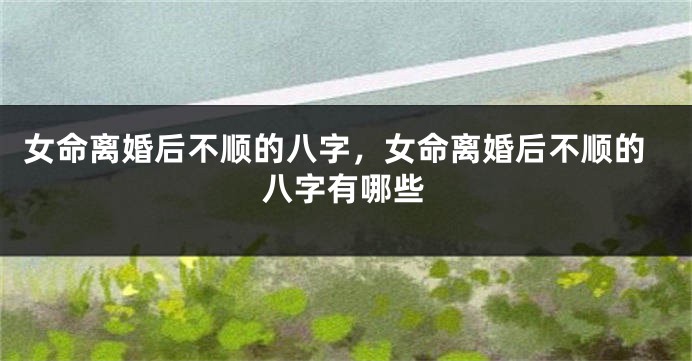 女命离婚后不顺的八字，女命离婚后不顺的八字有哪些