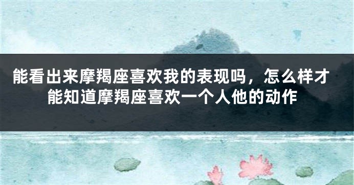 能看出来摩羯座喜欢我的表现吗，怎么样才能知道摩羯座喜欢一个人他的动作