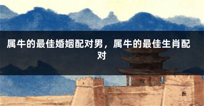 属牛的最佳婚姻配对男，属牛的最佳生肖配对