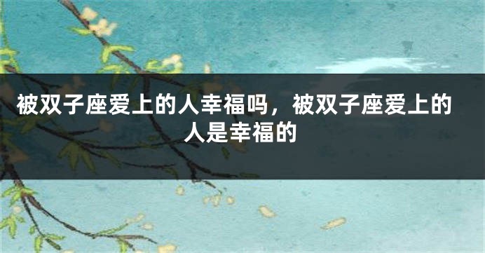 被双子座爱上的人幸福吗，被双子座爱上的人是幸福的