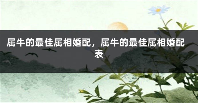 属牛的最佳属相婚配，属牛的最佳属相婚配表