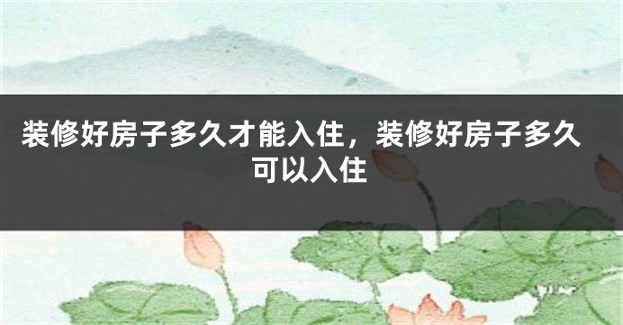 装修好房子多久才能入住，装修好房子多久可以入住