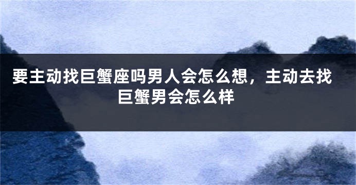 要主动找巨蟹座吗男人会怎么想，主动去找巨蟹男会怎么样