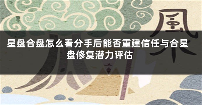 星盘合盘怎么看分手后能否重建信任与合星盘修复潜力评估