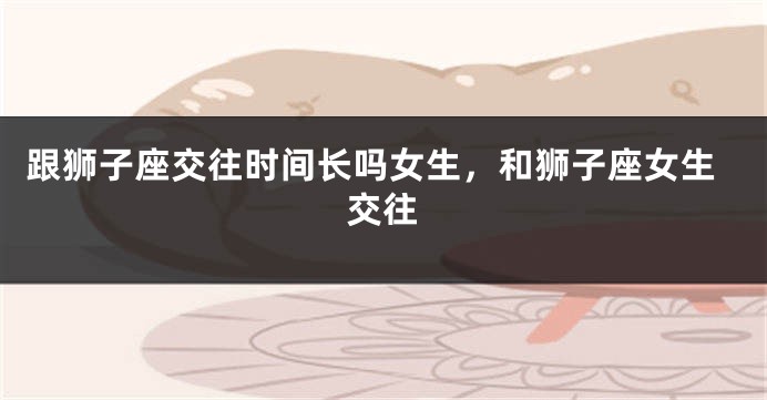 跟狮子座交往时间长吗女生,和狮子座女生交往