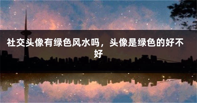 社交头像有绿色风水吗,头像是绿色的好不好