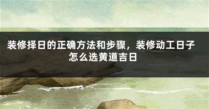 装修择日的正确方法和步骤，装修动工日子怎么选黄道吉日