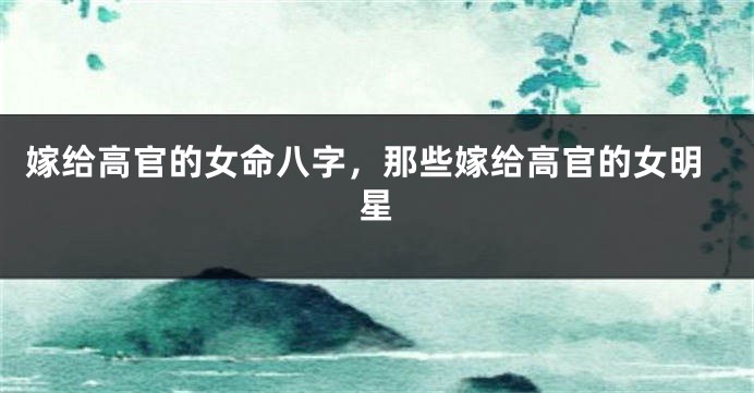 嫁给高官的女命八字，那些嫁给高官的女明星