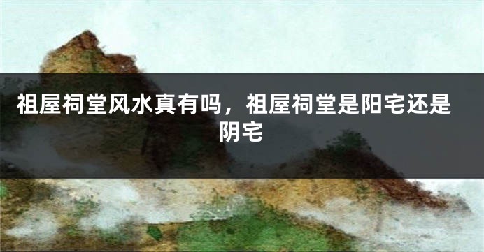 祖屋祠堂风水真有吗，祖屋祠堂是阳宅还是阴宅
