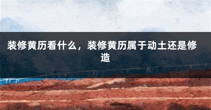 装修黄历看什么，装修黄历属于动土还是修造
