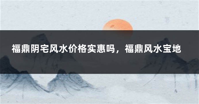 福鼎阴宅风水价格实惠吗，福鼎风水宝地