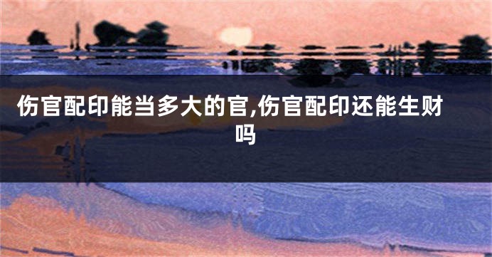 伤官配印能当多大的官,伤官配印还能生财吗