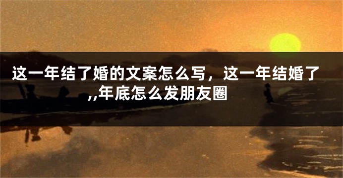 这一年结了婚的文案怎么写,这一年结婚了,,年底怎么发朋友圈